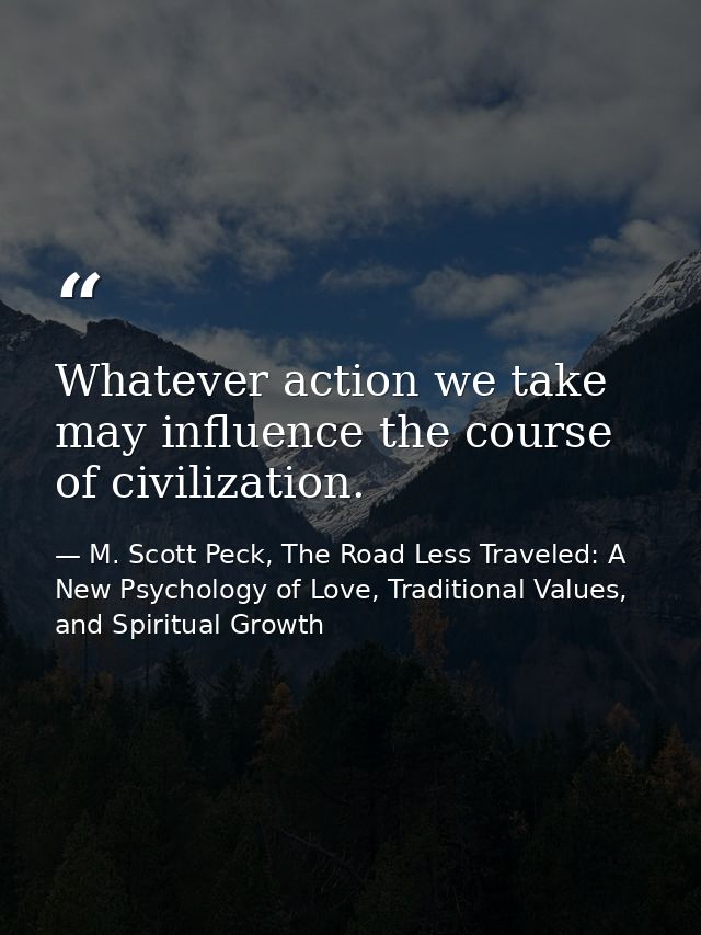 Whatever action we take may influence the course of civilization. — M. Scott Peck, The Road Less Traveled: A New Psychology of Love, Traditional Values, and Spiritual Growth