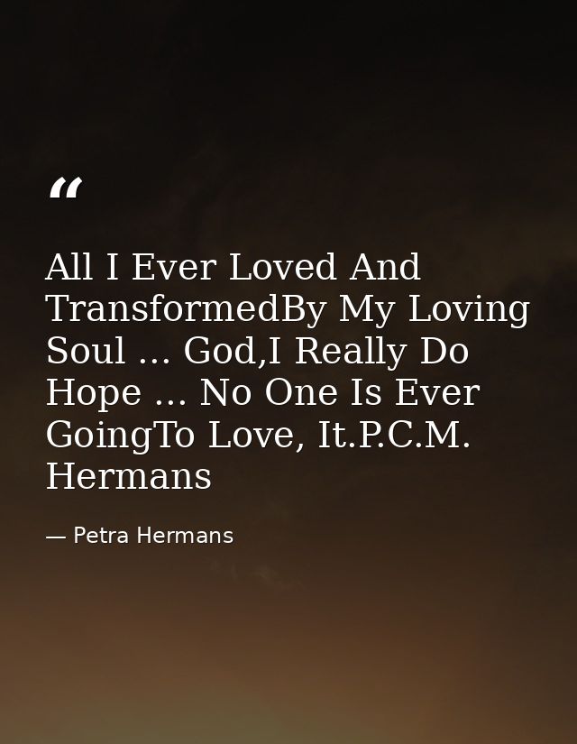 All I Ever Loved And TransformedBy My Loving Soul ... God,I Really Do Hope ... No One Is Ever GoingTo Love, It.P.C.M. He — Petra Hermans