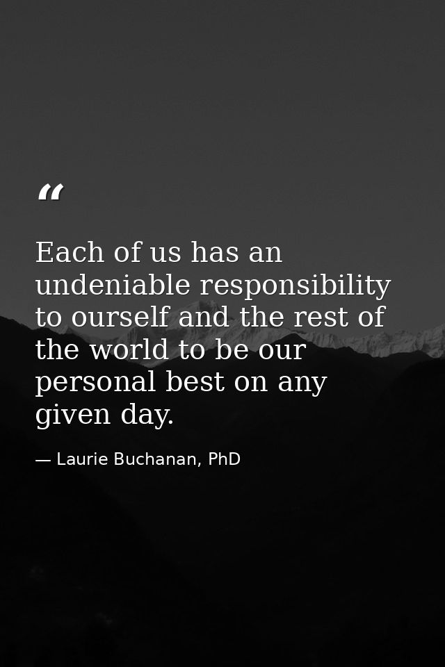 Each of us has an undeniable responsibility to ourself and the rest of the world to be our personal best on any given da — Laurie Buchanan, PhD