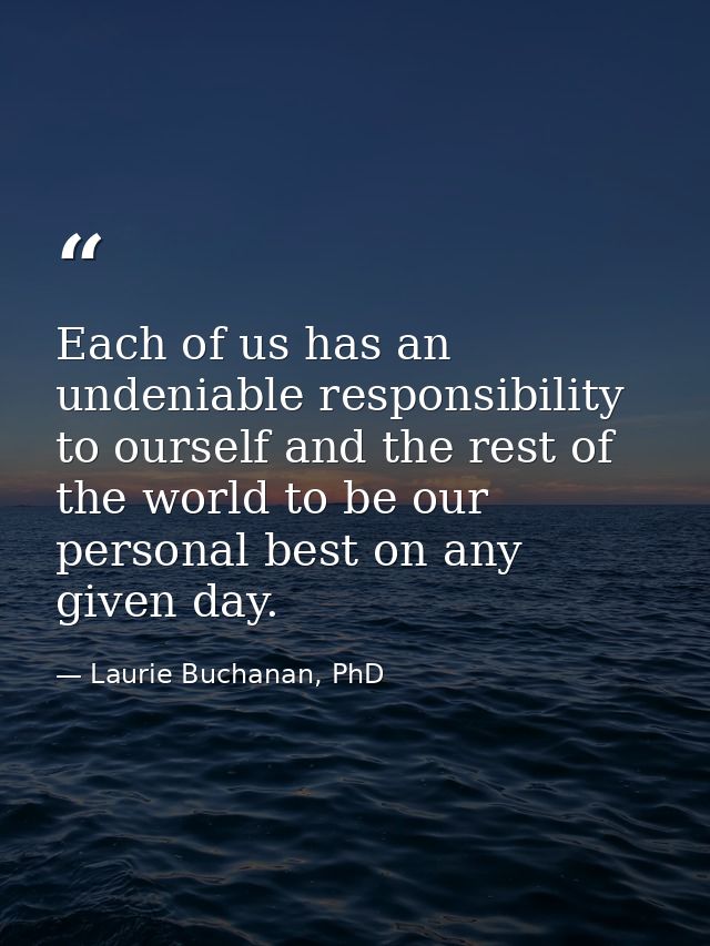 Each of us has an undeniable responsibility to ourself and the rest of the world to be our personal best on any given da — Laurie Buchanan, PhD