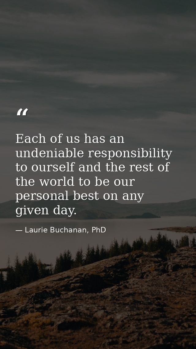 Each of us has an undeniable responsibility to ourself and the rest of the world to be our personal best on any given da — Laurie Buchanan, PhD