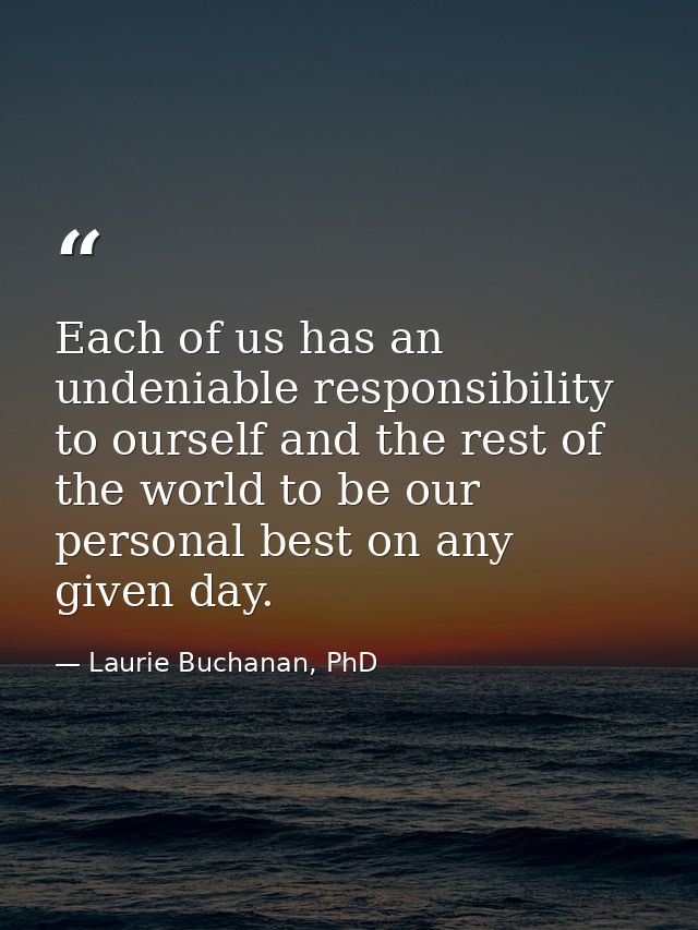 Each of us has an undeniable responsibility to ourself and the rest of the world to be our personal best on any given da — Laurie Buchanan, PhD