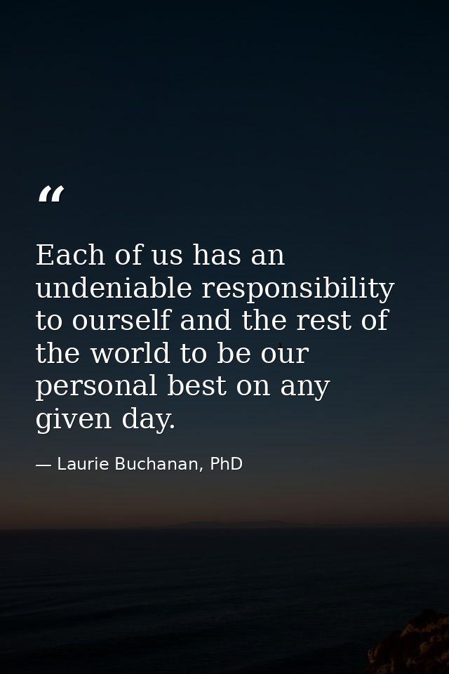 Each of us has an undeniable responsibility to ourself and the rest of the world to be our personal best on any given da — Laurie Buchanan, PhD