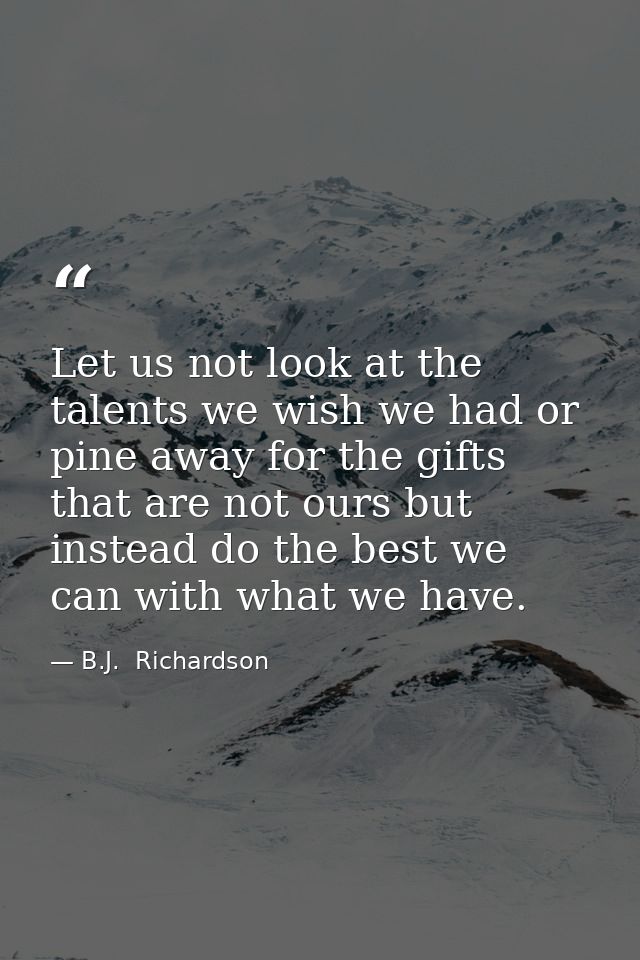 Let us not look at the talents we wish we had or pine away for the gifts that are not ours but instead do the best we ca — B.J.  Richardson