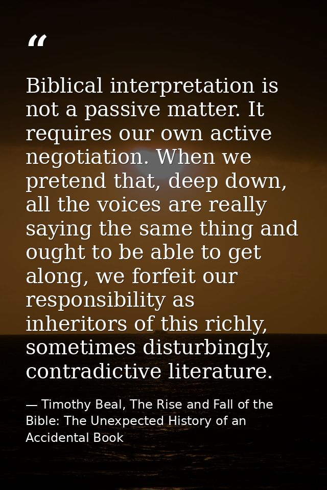 Biblical interpretation is not a passive matter. It requires our own active negotiation. When we pretend that, deep down — Timothy Beal, The Rise and Fall of the Bible: The Unexpected History of an Accidental Book