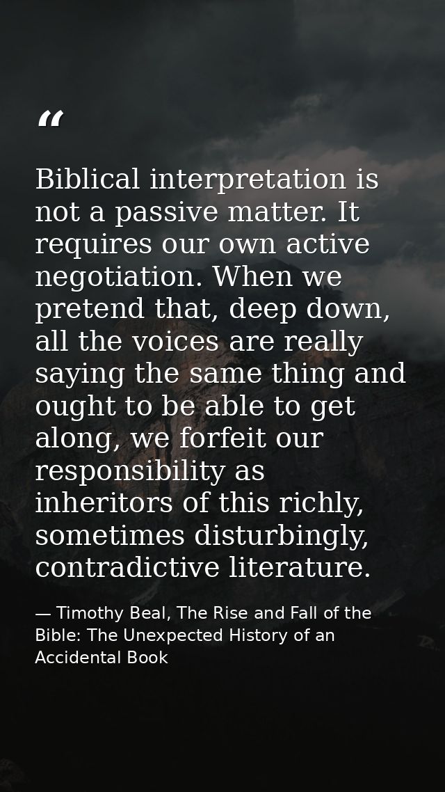 Biblical interpretation is not a passive matter. It requires our own active negotiation. When we pretend that, deep down — Timothy Beal, The Rise and Fall of the Bible: The Unexpected History of an Accidental Book