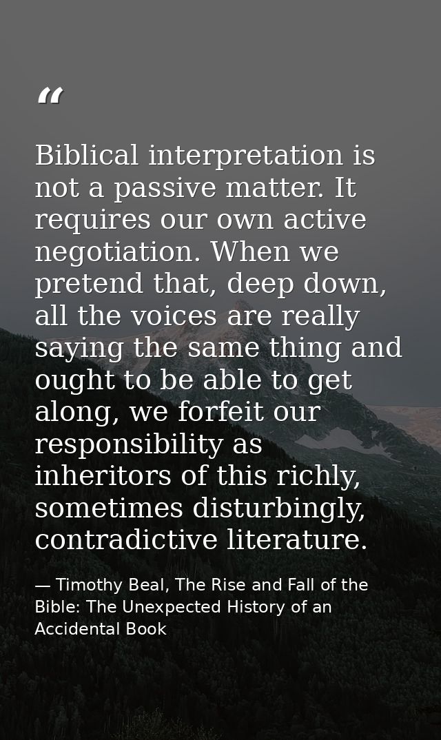 Biblical interpretation is not a passive matter. It requires our own active negotiation. When we pretend that, deep down — Timothy Beal, The Rise and Fall of the Bible: The Unexpected History of an Accidental Book