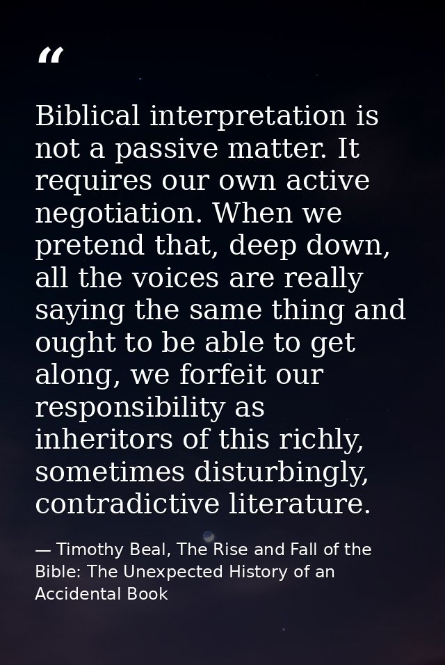 Biblical interpretation is not a passive matter. It requires our own active negotiation. When we pretend that, deep down — Timothy Beal, The Rise and Fall of the Bible: The Unexpected History of an Accidental Book
