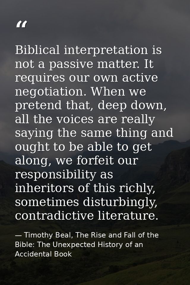 Biblical interpretation is not a passive matter. It requires our own active negotiation. When we pretend that, deep down — Timothy Beal, The Rise and Fall of the Bible: The Unexpected History of an Accidental Book