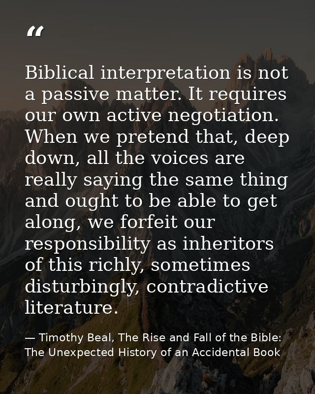 Biblical interpretation is not a passive matter. It requires our own active negotiation. When we pretend that, deep down — Timothy Beal, The Rise and Fall of the Bible: The Unexpected History of an Accidental Book