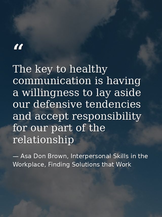 The key to healthy communication is having a willingness to lay aside our defensive tendencies and accept responsibility — Asa Don Brown, Interpersonal Skills in the Workplace, Finding Solutions that Work