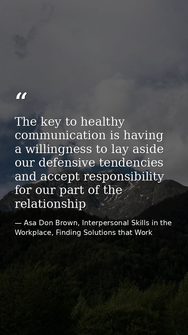 The key to healthy communication is having a willingness to lay aside our defensive tendencies and accept responsibility — Asa Don Brown, Interpersonal Skills in the Workplace, Finding Solutions that Work