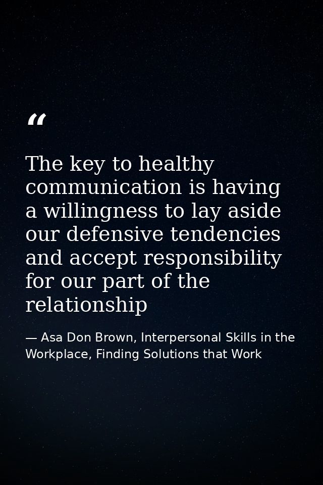 The key to healthy communication is having a willingness to lay aside our defensive tendencies and accept responsibility — Asa Don Brown, Interpersonal Skills in the Workplace, Finding Solutions that Work