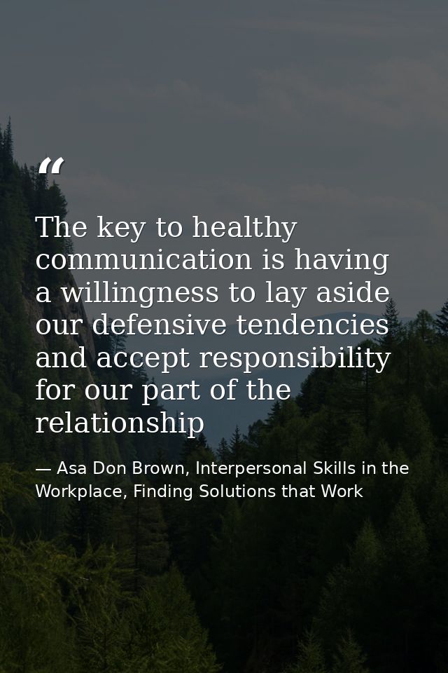The key to healthy communication is having a willingness to lay aside our defensive tendencies and accept responsibility — Asa Don Brown, Interpersonal Skills in the Workplace, Finding Solutions that Work