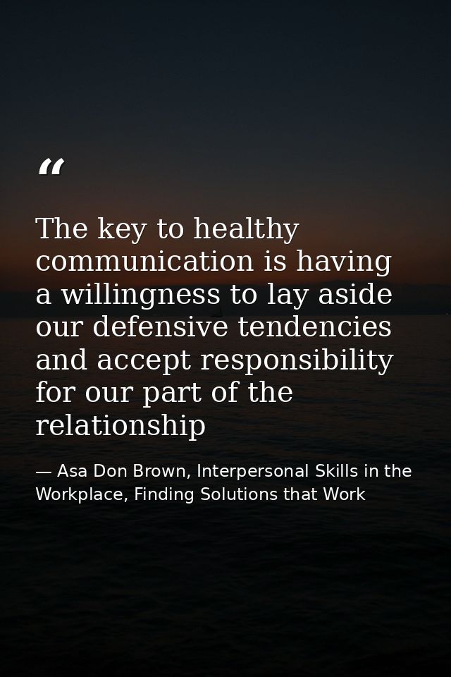 The key to healthy communication is having a willingness to lay aside our defensive tendencies and accept responsibility — Asa Don Brown, Interpersonal Skills in the Workplace, Finding Solutions that Work