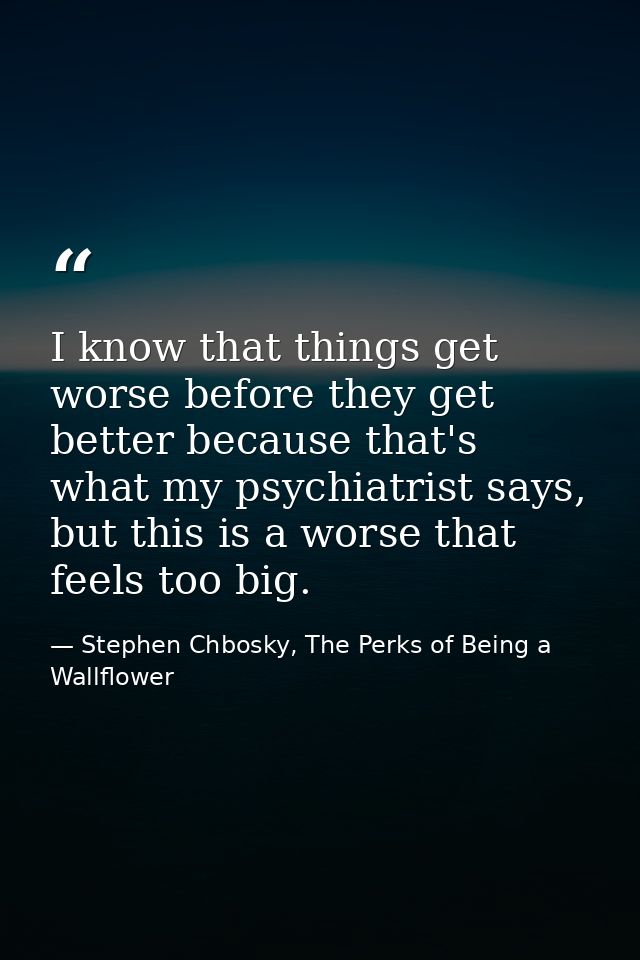 I know that things get worse before they get better because that's what my psychiatrist says, but this is a worse that f — Stephen Chbosky, The Perks of Being a Wallflower