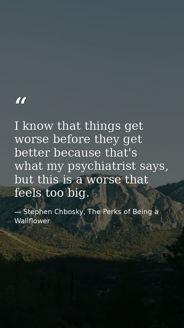 I know that things get worse before they get better because that's what my psychiatrist says, but this is a worse that f — Stephen Chbosky, The Perks of Being a Wallflower