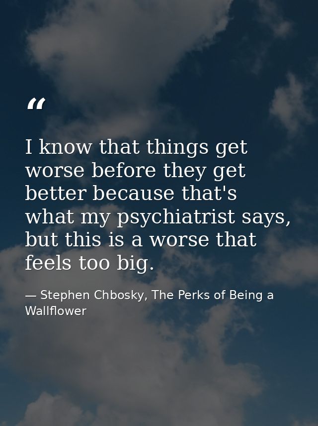 I know that things get worse before they get better because that's what my psychiatrist says, but this is a worse that f — Stephen Chbosky, The Perks of Being a Wallflower