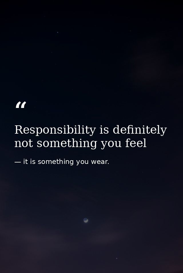 Responsibility is definitely not something you feel — it is something you wear.