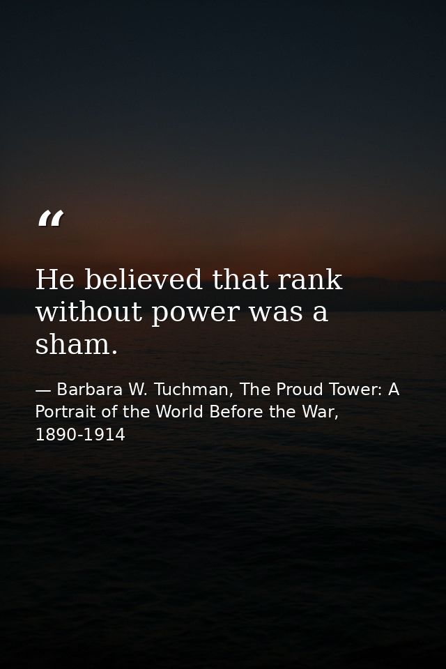 He believed that rank without power was a sham. — Barbara W. Tuchman, The Proud Tower: A Portrait of the World Before the War, 1890-1914