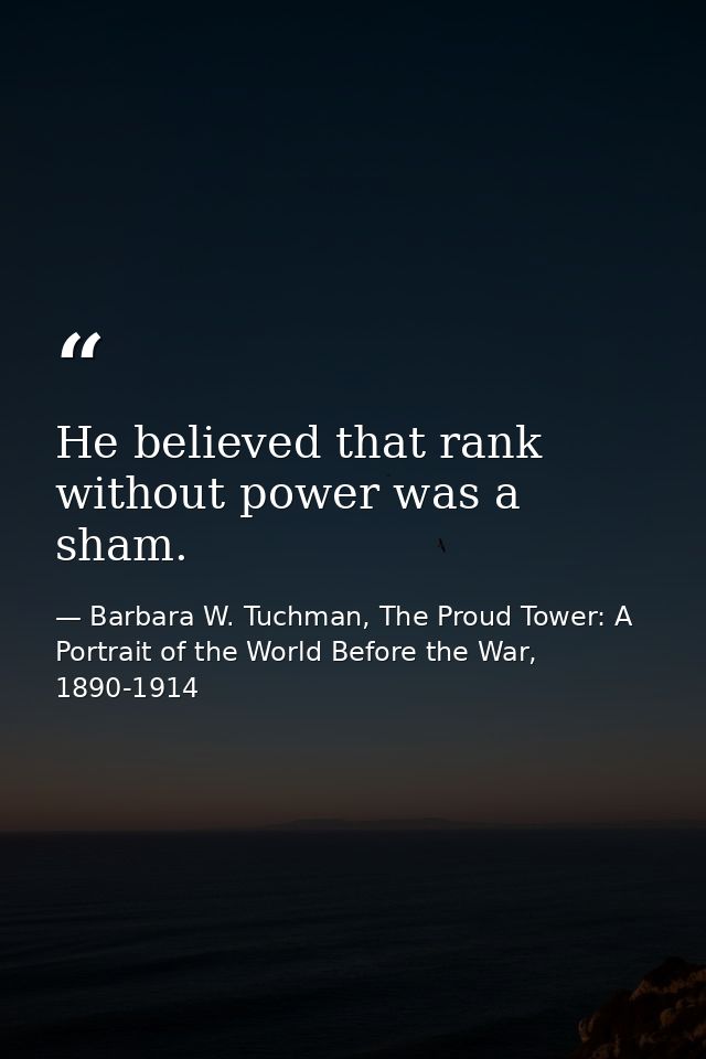 He believed that rank without power was a sham. — Barbara W. Tuchman, The Proud Tower: A Portrait of the World Before the War, 1890-1914