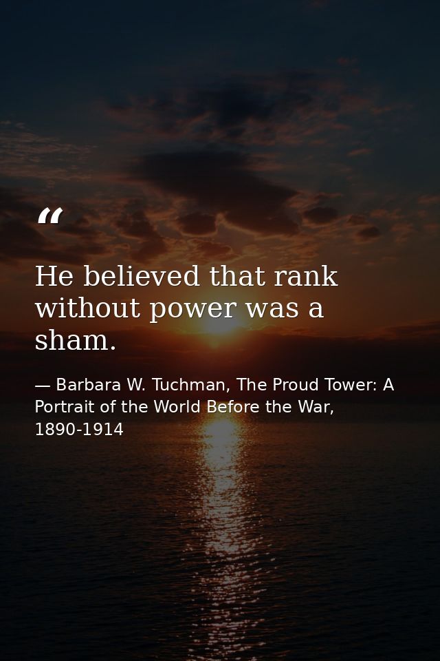 He believed that rank without power was a sham. — Barbara W. Tuchman, The Proud Tower: A Portrait of the World Before the War, 1890-1914