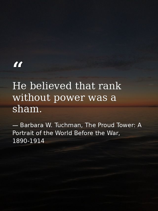 He believed that rank without power was a sham. — Barbara W. Tuchman, The Proud Tower: A Portrait of the World Before the War, 1890-1914
