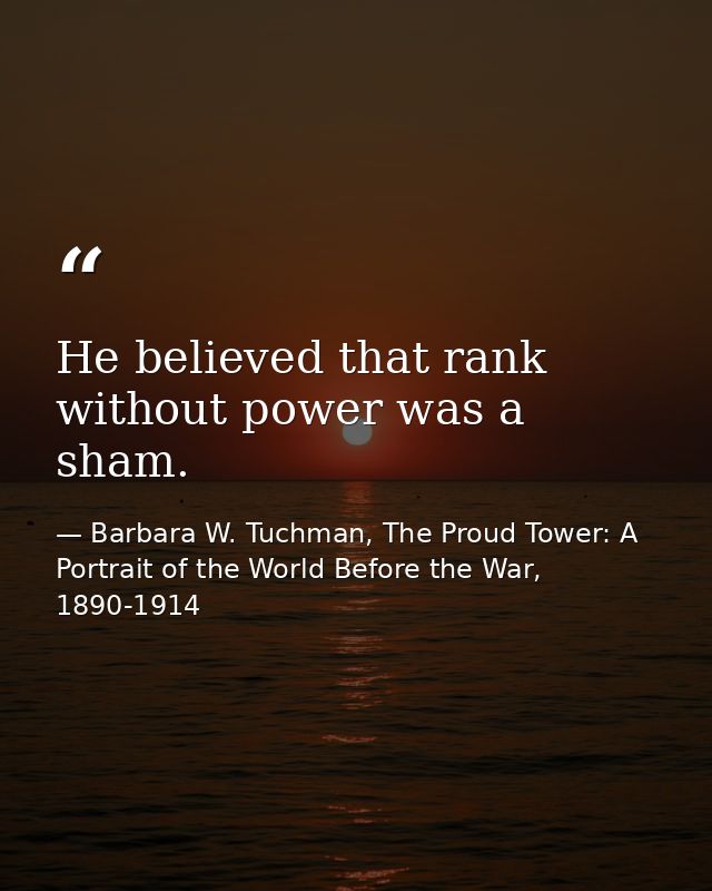 He believed that rank without power was a sham. — Barbara W. Tuchman, The Proud Tower: A Portrait of the World Before the War, 1890-1914