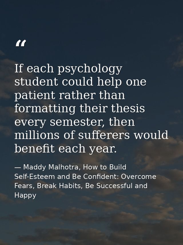 If each psychology student could help one patient rather than formatting their thesis every semester, then millions of s — Maddy Malhotra, How to Build Self-Esteem and Be Confident: Overcome Fears, Break Habits, Be Successful and Happy