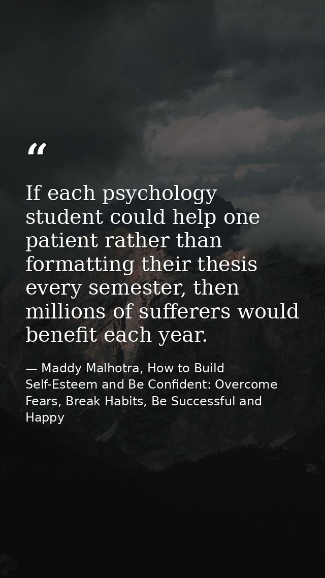 If each psychology student could help one patient rather than formatting their thesis every semester, then millions of s — Maddy Malhotra, How to Build Self-Esteem and Be Confident: Overcome Fears, Break Habits, Be Successful and Happy