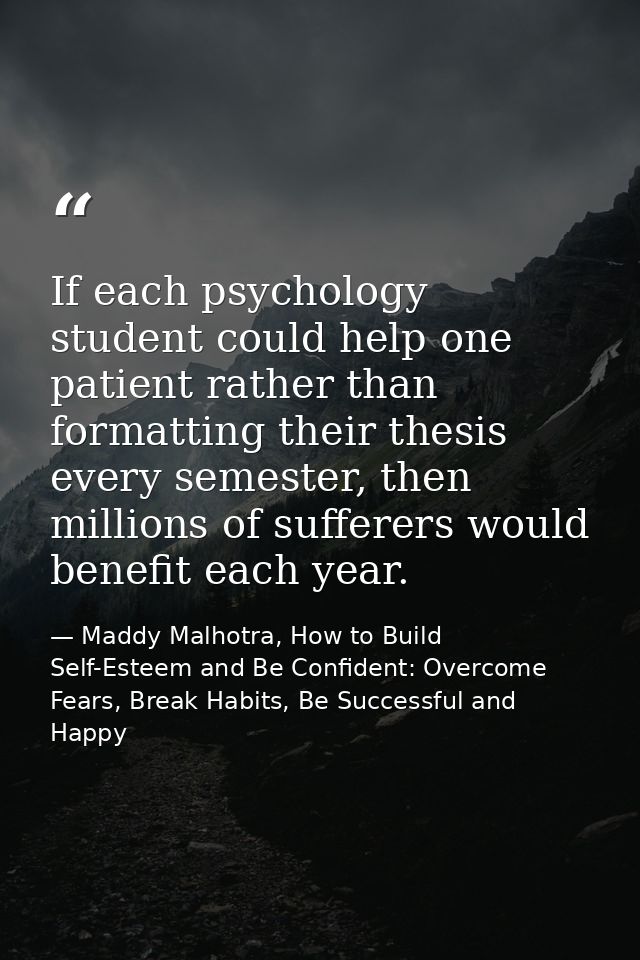 If each psychology student could help one patient rather than formatting their thesis every semester, then millions of s — Maddy Malhotra, How to Build Self-Esteem and Be Confident: Overcome Fears, Break Habits, Be Successful and Happy