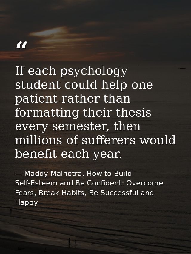 If each psychology student could help one patient rather than formatting their thesis every semester, then millions of s — Maddy Malhotra, How to Build Self-Esteem and Be Confident: Overcome Fears, Break Habits, Be Successful and Happy