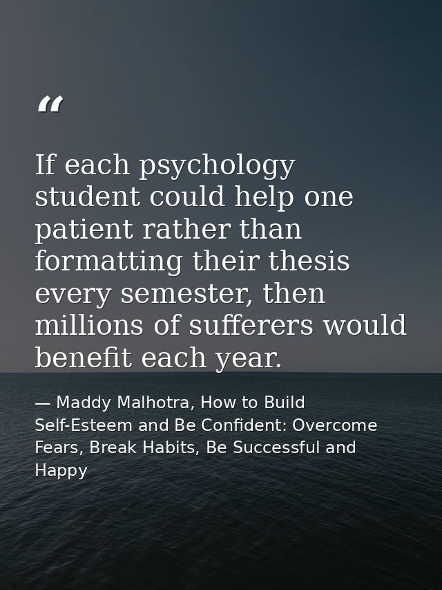 If each psychology student could help one patient rather than formatting their thesis every semester, then millions of s — Maddy Malhotra, How to Build Self-Esteem and Be Confident: Overcome Fears, Break Habits, Be Successful and Happy