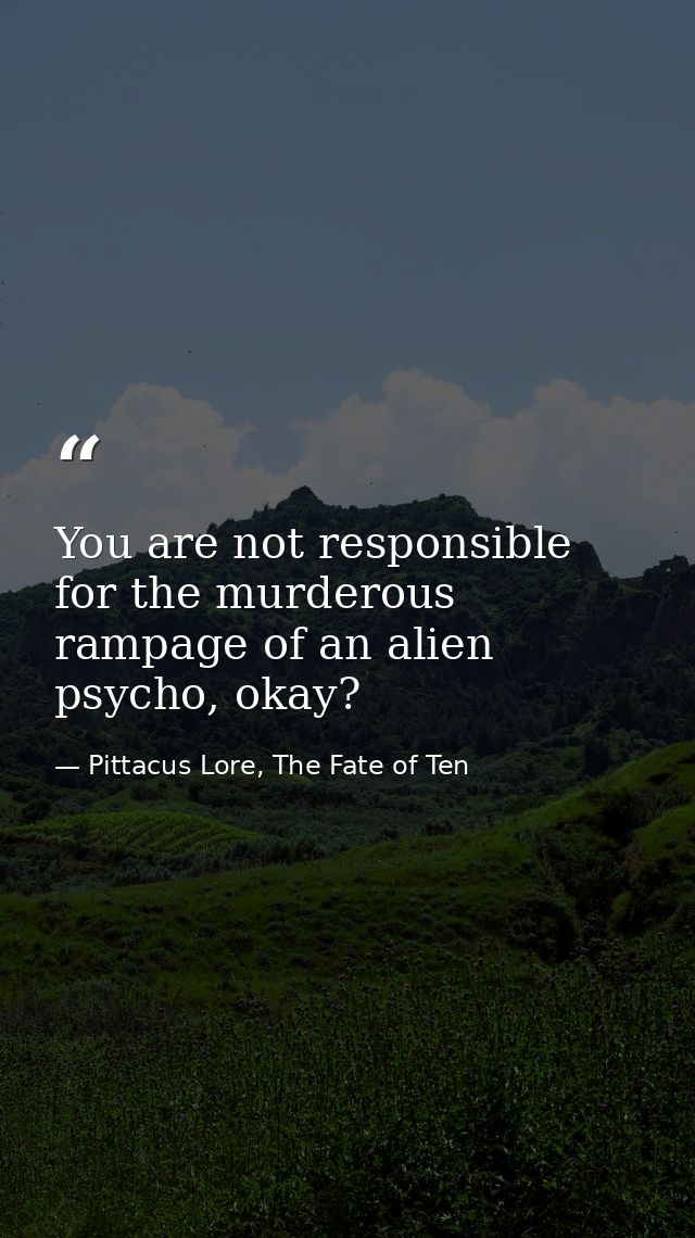You are not responsible for the murderous rampage of an alien psycho, okay? — Pittacus Lore, The Fate of Ten