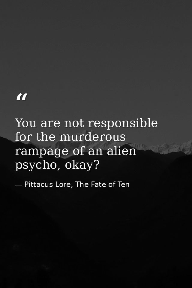 You are not responsible for the murderous rampage of an alien psycho, okay? — Pittacus Lore, The Fate of Ten