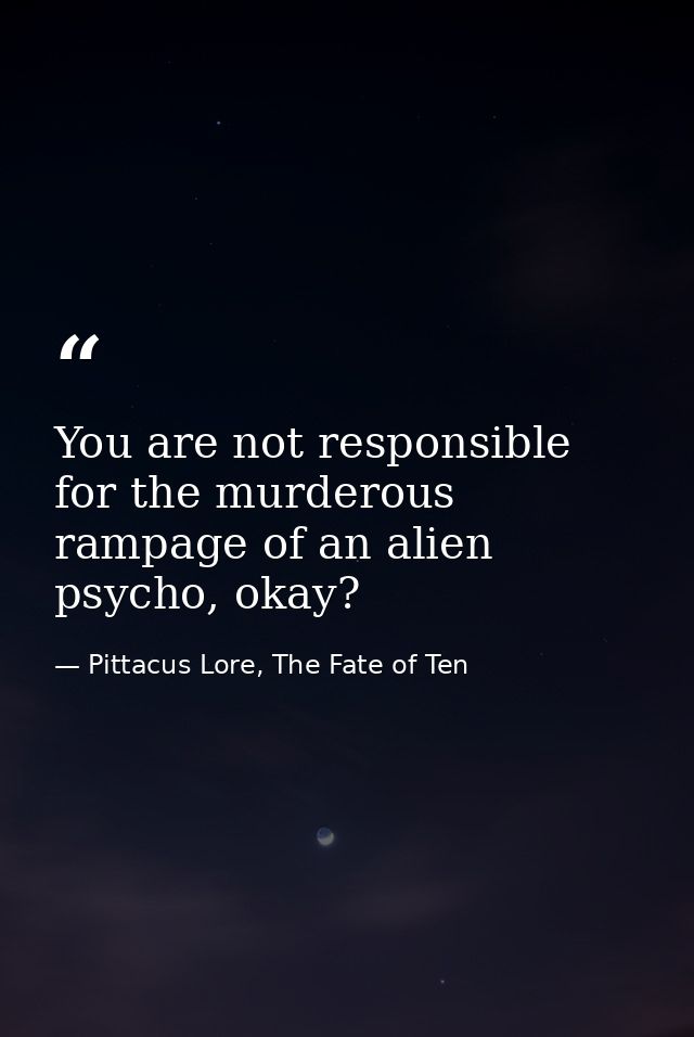 You are not responsible for the murderous rampage of an alien psycho, okay? — Pittacus Lore, The Fate of Ten