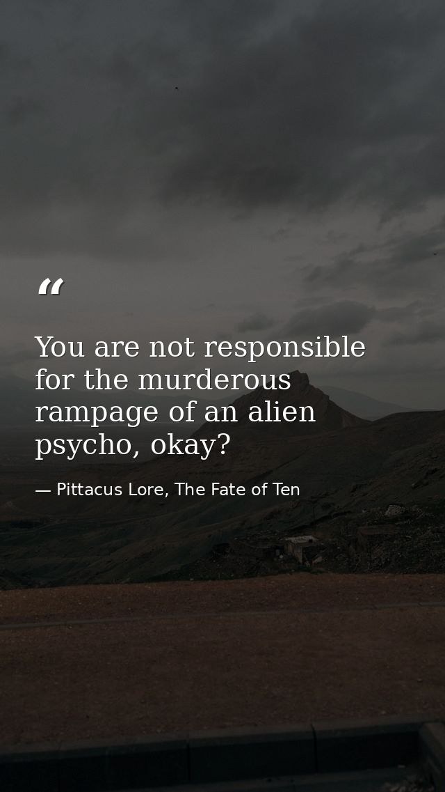 You are not responsible for the murderous rampage of an alien psycho, okay? — Pittacus Lore, The Fate of Ten