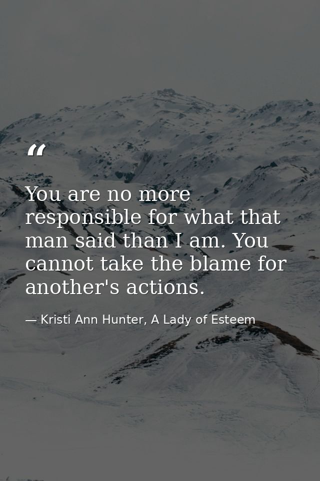 You are no more responsible for what that man said than I am. You cannot take the blame for another's actions. — Kristi Ann Hunter, A Lady of Esteem