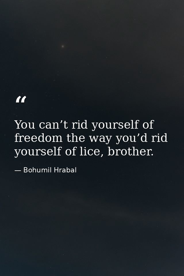 You can’t rid yourself of freedom the way you’d rid yourself of lice, brother. — Bohumil Hrabal
