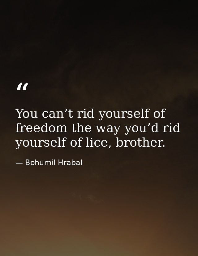 You can’t rid yourself of freedom the way you’d rid yourself of lice, brother. — Bohumil Hrabal