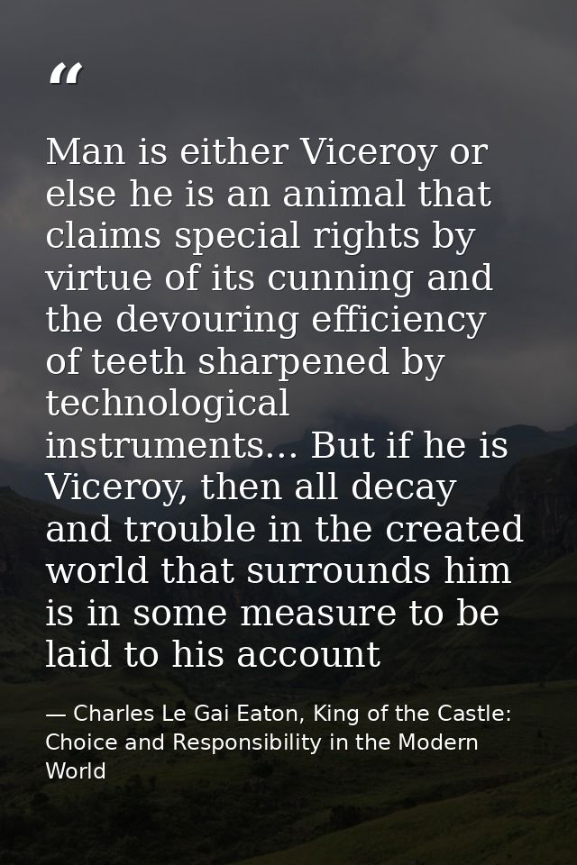 Man is either Viceroy or else he is an animal that claims special rights by virtue of its cunning and the devouring effi — Charles Le Gai Eaton, King of the Castle: Choice and Responsibility in the Modern World