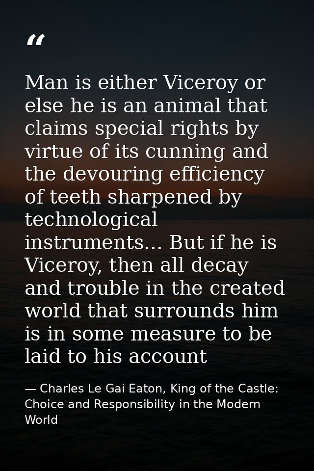 Man is either Viceroy or else he is an animal that claims special rights by virtue of its cunning and the devouring effi — Charles Le Gai Eaton, King of the Castle: Choice and Responsibility in the Modern World