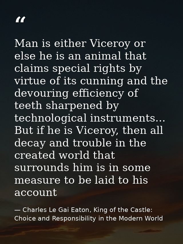 Man is either Viceroy or else he is an animal that claims special rights by virtue of its cunning and the devouring effi — Charles Le Gai Eaton, King of the Castle: Choice and Responsibility in the Modern World