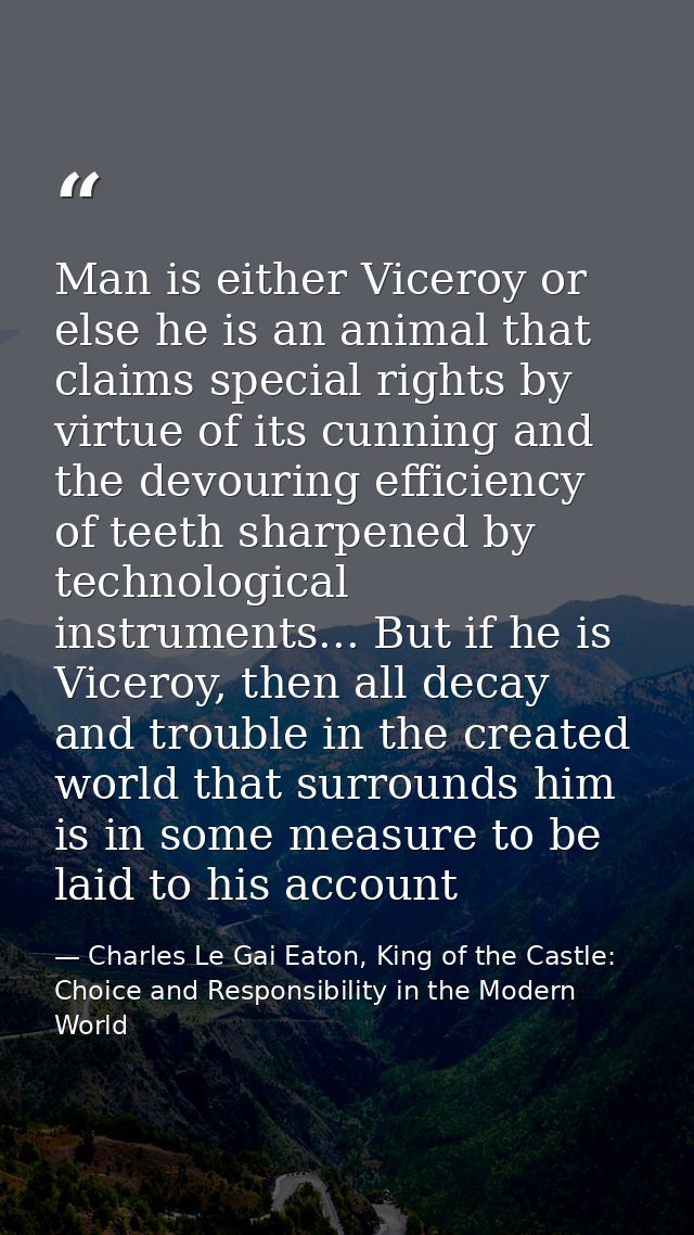Man is either Viceroy or else he is an animal that claims special rights by virtue of its cunning and the devouring effi — Charles Le Gai Eaton, King of the Castle: Choice and Responsibility in the Modern World