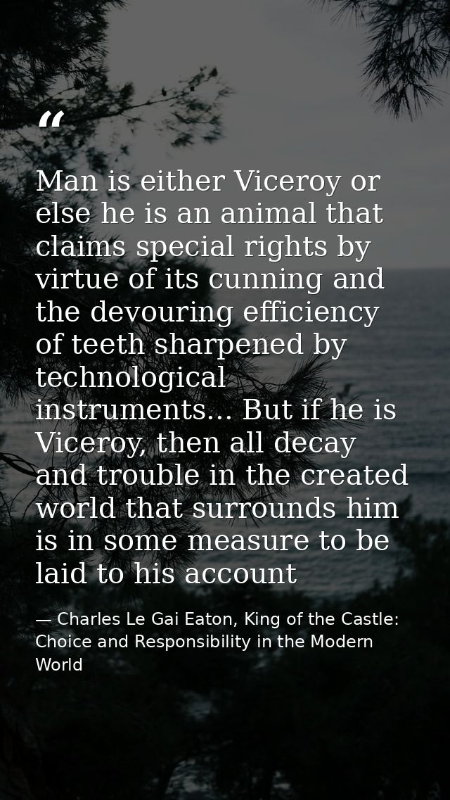 Man is either Viceroy or else he is an animal that claims special rights by virtue of its cunning and the devouring effi — Charles Le Gai Eaton, King of the Castle: Choice and Responsibility in the Modern World