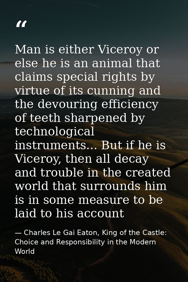 Man is either Viceroy or else he is an animal that claims special rights by virtue of its cunning and the devouring effi — Charles Le Gai Eaton, King of the Castle: Choice and Responsibility in the Modern World