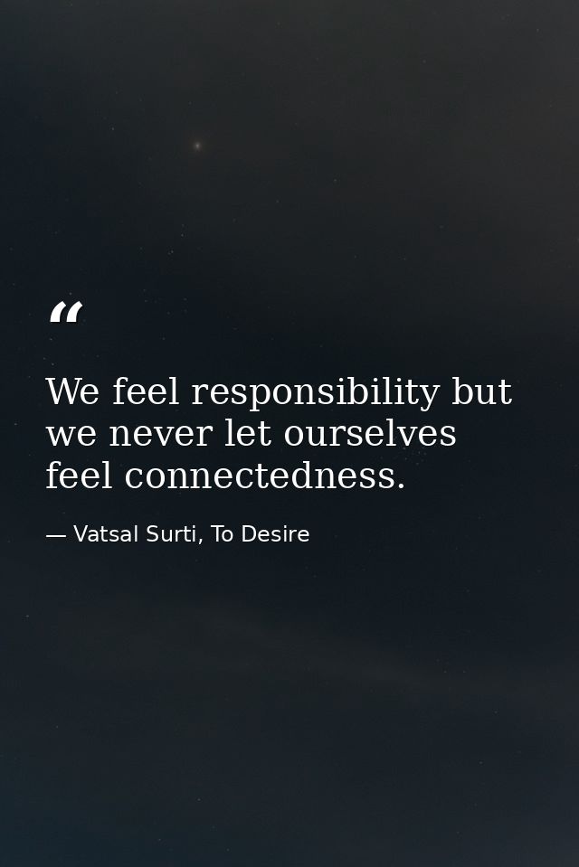 We feel responsibility but we never let ourselves feel connectedness. — Vatsal Surti, To Desire