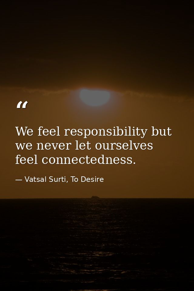We feel responsibility but we never let ourselves feel connectedness. — Vatsal Surti, To Desire