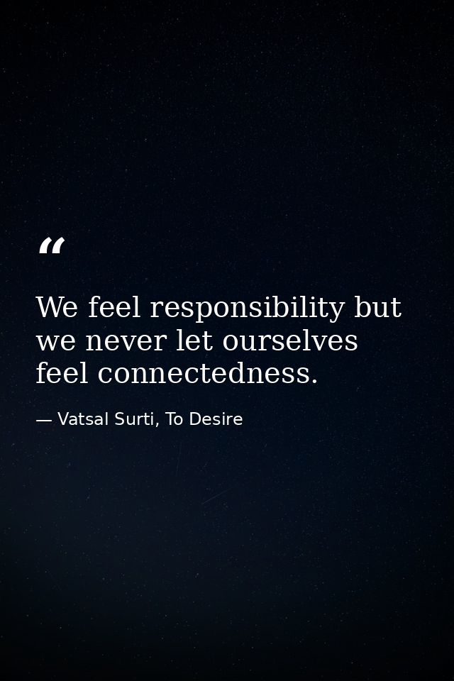 We feel responsibility but we never let ourselves feel connectedness. — Vatsal Surti, To Desire
