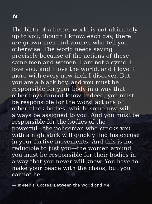 The birth of a better world is not ultimately up to you, though I know, each day, there are grown men and women who tell — Ta-Nehisi Coates, Between the World and Me